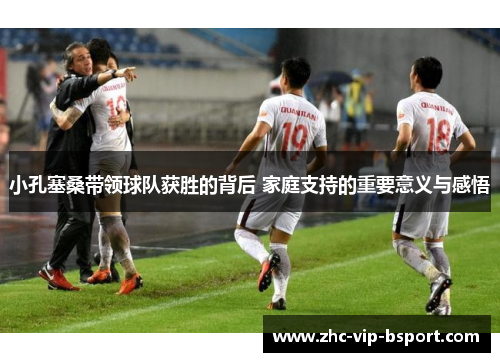 小孔塞桑带领球队获胜的背后 家庭支持的重要意义与感悟 小孔塞桑带领球队获胜的背后 家庭支持的重要意义与感悟