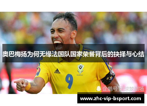 奥巴梅扬为何无缘法国队国家荣誉背后的抉择与心结 奥巴梅扬为何无缘法国队国家荣誉背后的抉择与心结