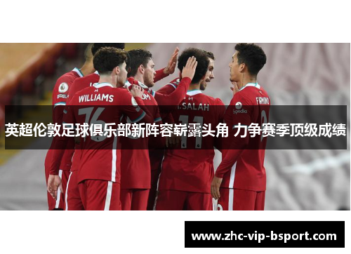 英超伦敦足球俱乐部新阵容崭露头角 力争赛季顶级成绩