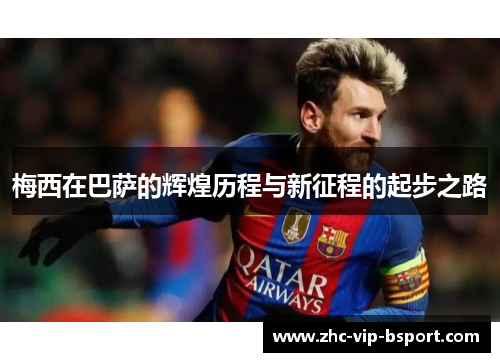 梅西在巴萨的辉煌历程与新征程的起步之路