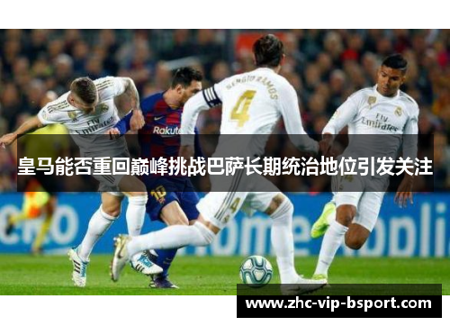 皇马能否重回巅峰挑战巴萨长期统治地位引发关注