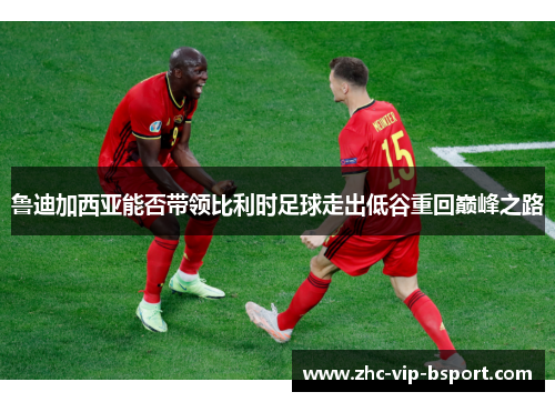 鲁迪加西亚能否带领比利时足球走出低谷重回巅峰之路